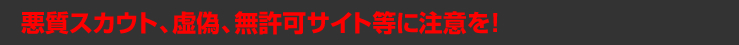 悪質スカウト、虚偽、無許可サイト等に注意を！